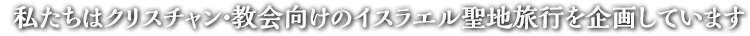 私たちはクリスチャン・教会向けのイスラエル聖地旅行を企画しています